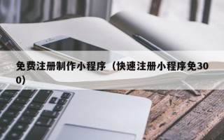 马鞍山免费注册制作小程序（快速注册小程序免300）